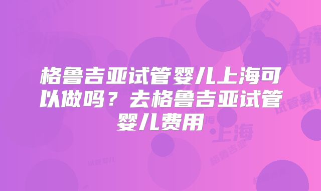 格鲁吉亚试管婴儿上海可以做吗？去格鲁吉亚试管婴儿费用