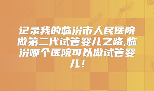 记录我的临汾市人民医院做第二代试管婴儿之路,临汾哪个医院可以做试管婴儿！