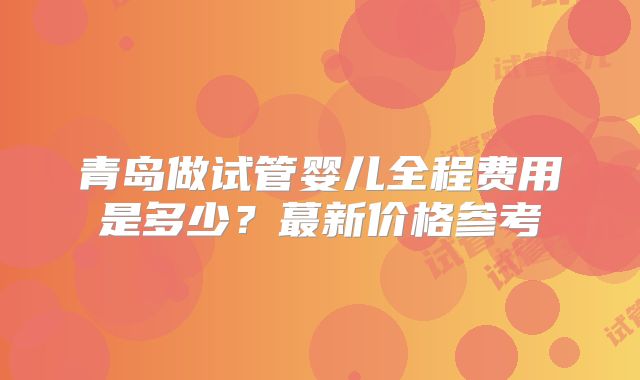 青岛做试管婴儿全程费用是多少?蕞新价格参考