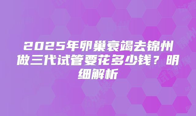 2025年卵巢衰竭去锦州做三代试管要花多少钱？明细解析