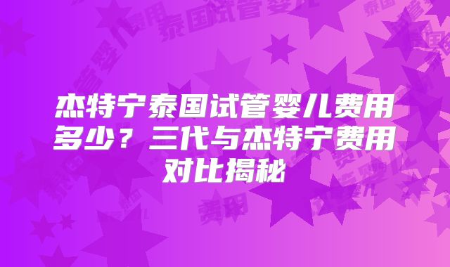 杰特宁泰国试管婴儿费用多少？三代与杰特宁费用对比揭秘