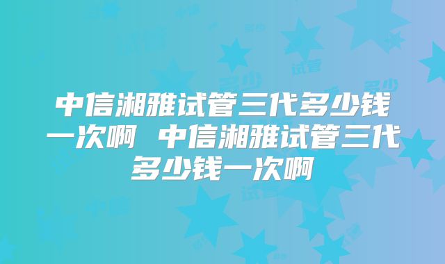 中信湘雅试管三代多少钱一次啊 中信湘雅试管三代多少钱一次啊