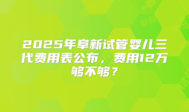 2025年阜新试管婴儿三代费用表公布，费用12万够不够？