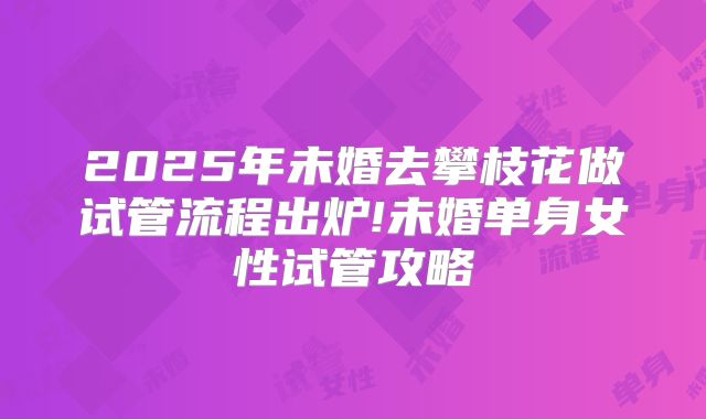 2025年未婚去攀枝花做试管流程出炉!未婚单身女性试管攻略