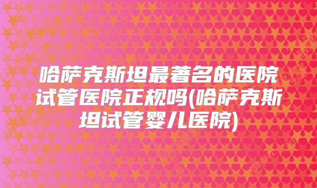 哈萨克斯坦最著名的医院试管医院正规吗(哈萨克斯坦试管婴儿医院)