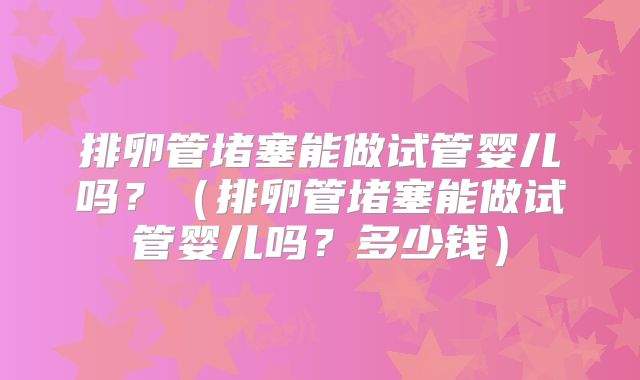 排卵管堵塞能做试管婴儿吗？（排卵管堵塞能做试管婴儿吗？多少钱）