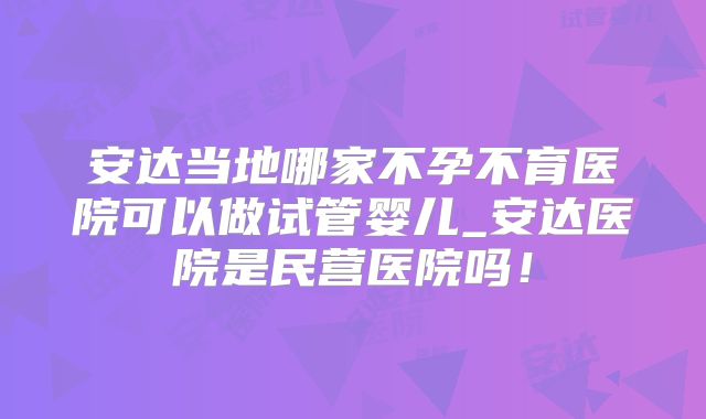 安达当地哪家不孕不育医院可以做试管婴儿_安达医院是民营医院吗！