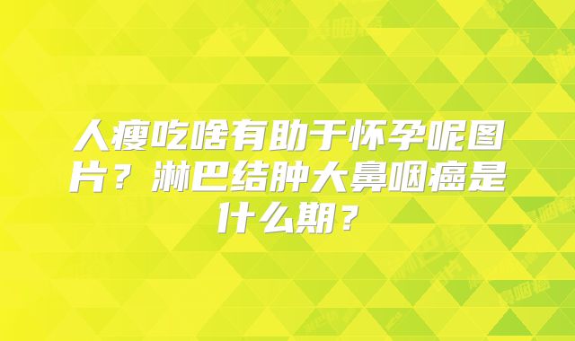 人瘦吃啥有助于怀孕呢图片?淋巴结肿大鼻咽癌是什么期?