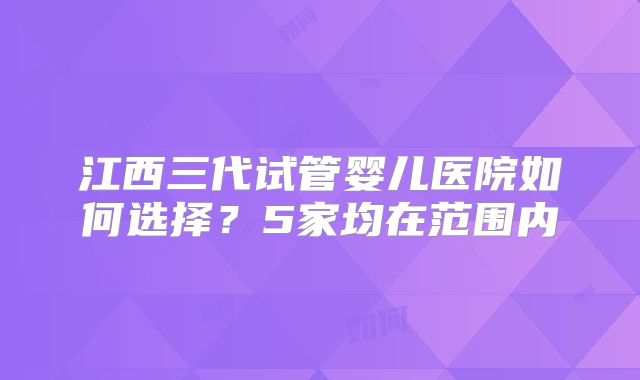 江西三代试管婴儿医院如何选择?5家均在范围内