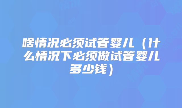 啥情况必须试管婴儿（什么情况下必须做试管婴儿多少钱）