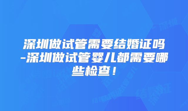 深圳做试管需要结婚证吗-深圳做试管婴儿都需要哪些检查！