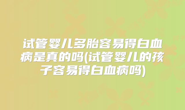 试管婴儿多胎容易得白血病是真的吗(试管婴儿的孩子容易得白血病吗)