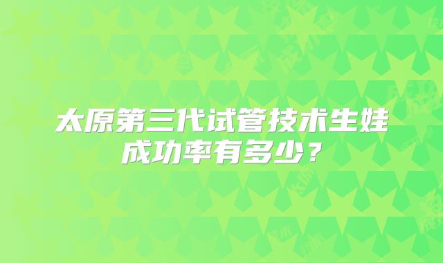 太原第三代试管技术生娃成功率有多少?