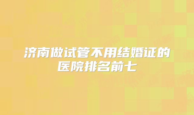 济南做试管不用结婚证的医院排名前七