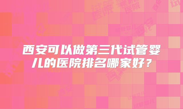 西安可以做第三代试管婴儿的医院排名哪家好?