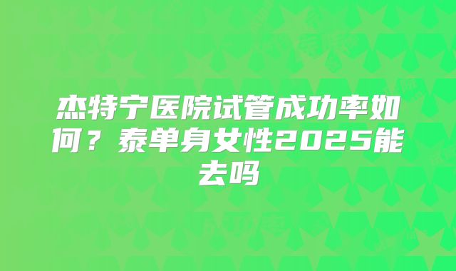 杰特宁医院试管成功率如何？泰单身女性2025能去吗