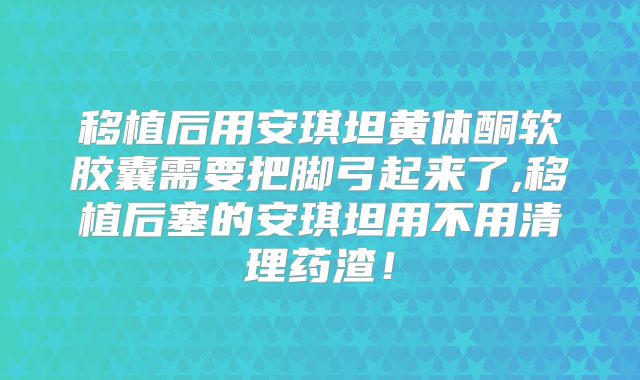 移植后用安琪坦黄体酮软胶囊需要把脚弓起来了,移植后塞的安琪坦用不用清理药渣!