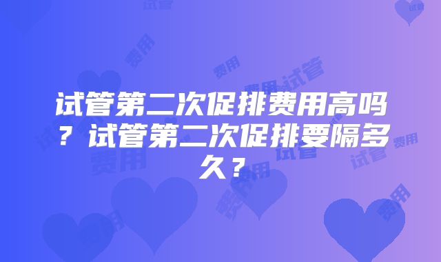 试管第二次促排费用高吗？试管第二次促排要隔多久？