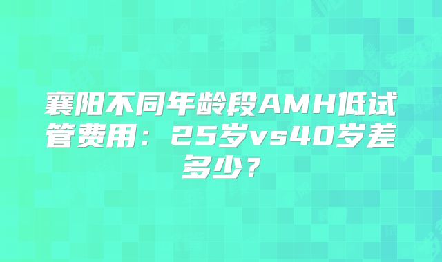 襄阳不同年龄段AMH低试管费用：25岁vs40岁差多少？