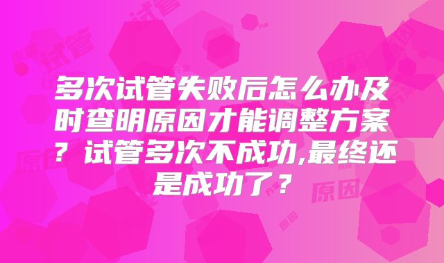 多次试管失败后怎么办及时查明原因才能调整方案？试管多次不成功,最终还是成功了？