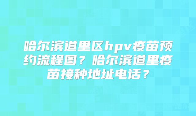 哈尔滨道里区hpv疫苗预约流程图？哈尔滨道里疫苗接种地址电话？