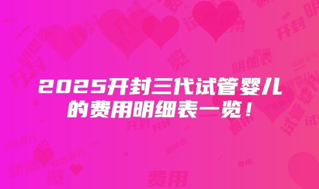 2025开封三代试管婴儿的费用明细表一览！