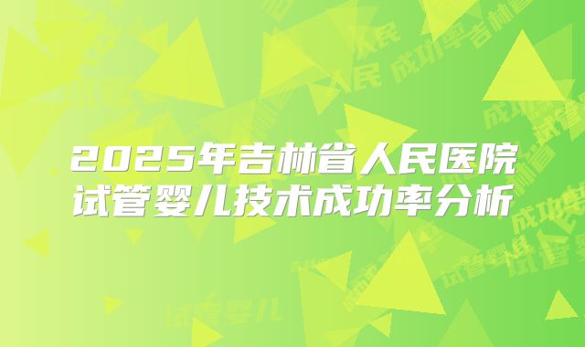2025年吉林省人民医院试管婴儿技术成功率分析