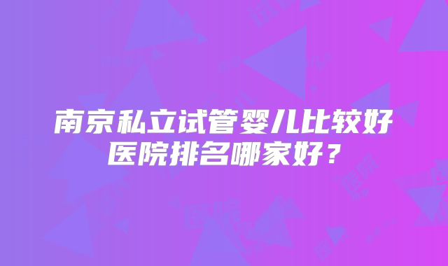 南京私立试管婴儿比较好医院排名哪家好？