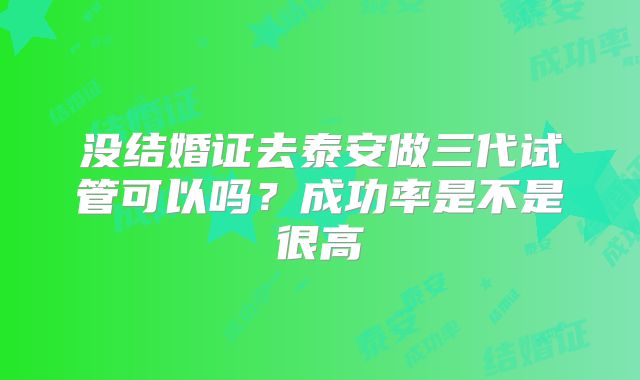 没结婚证去泰安做三代试管可以吗？成功率是不是很高