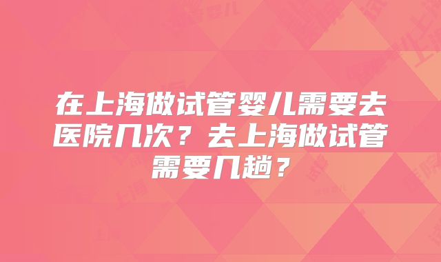 在上海做试管婴儿需要去医院几次？去上海做试管需要几趟？