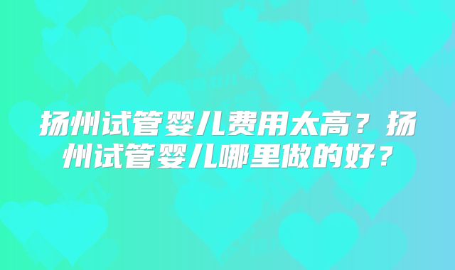 扬州试管婴儿费用太高?扬州试管婴儿哪里做的好?