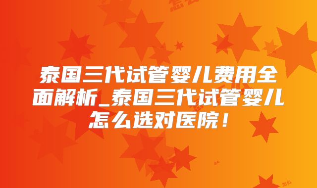 泰国三代试管婴儿费用全面解析_泰国三代试管婴儿怎么选对医院！