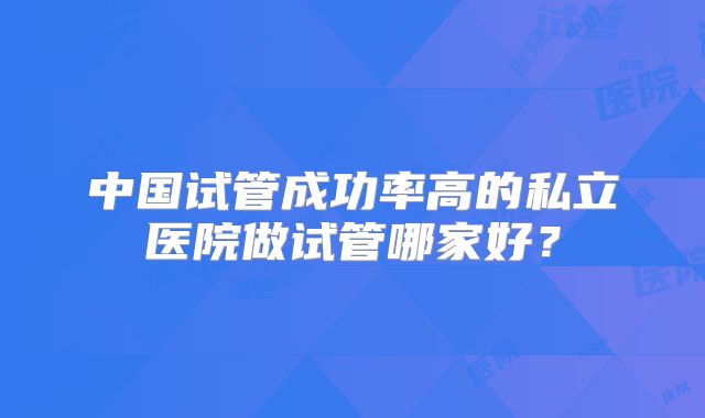 中国试管成功率高的私立医院做试管哪家好？