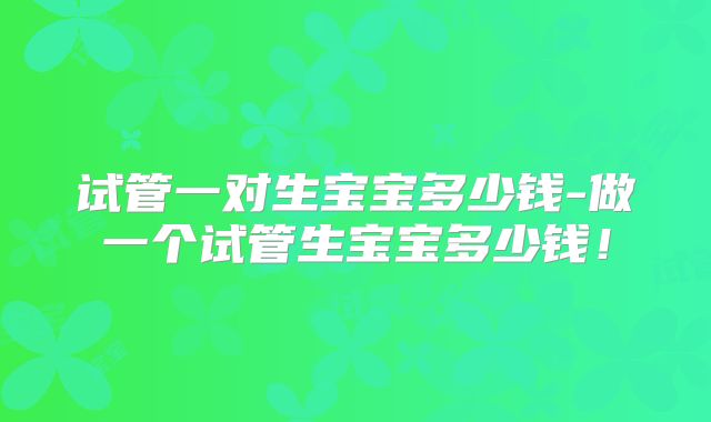 试管一对生宝宝多少钱-做一个试管生宝宝多少钱！