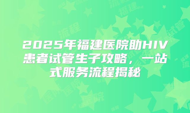 2025年福建医院助HIV患者试管生子攻略，一站式服务流程揭秘