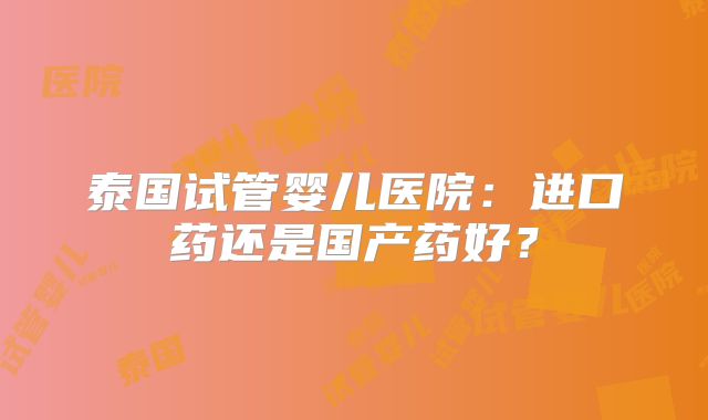 泰国试管婴儿医院：进口药还是国产药好？