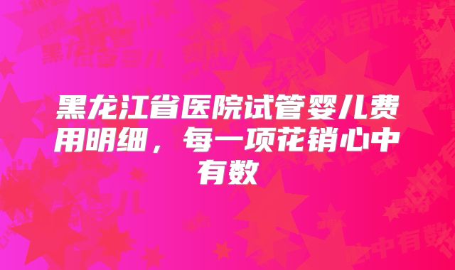 黑龙江省医院试管婴儿费用明细,每一项花销心中有数