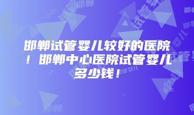 邯郸试管婴儿较好的医院！邯郸中心医院试管婴儿多少钱！