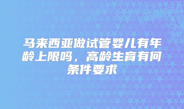 马来西亚做试管婴儿有年龄上限吗，高龄生育有何条件要求