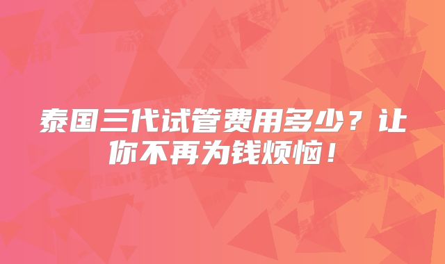 泰国三代试管费用多少？让你不再为钱烦恼！