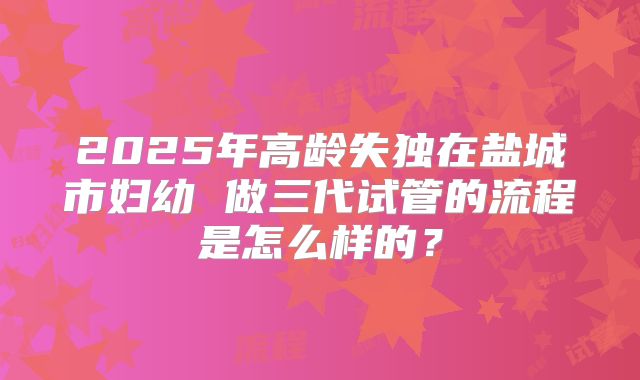 2025年高龄失独在盐城市妇幼 做三代试管的流程是怎么样的?
