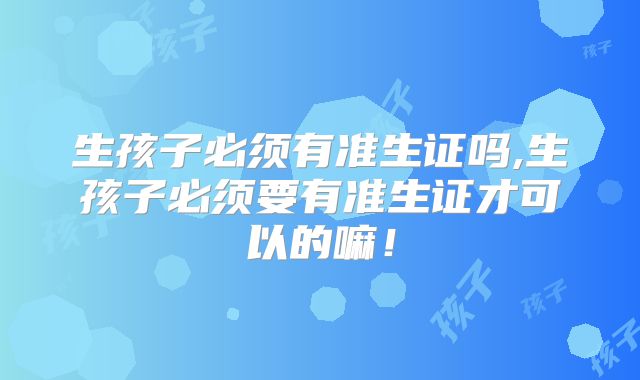 生孩子必须有准生证吗,生孩子必须要有准生证才可以的嘛！