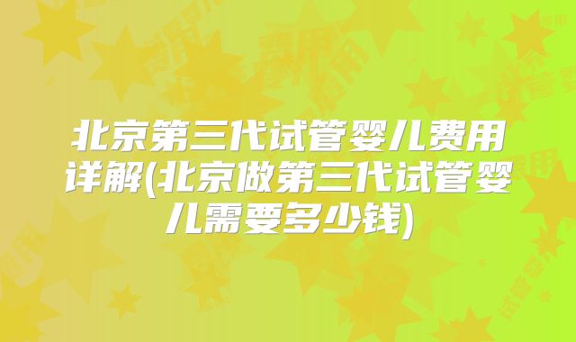 北京第三代试管婴儿费用详解(北京做第三代试管婴儿需要多少钱)