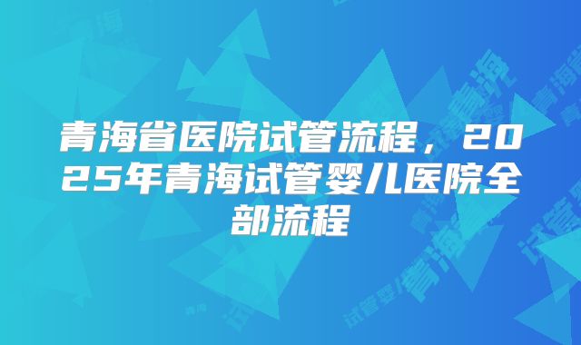 青海省医院试管流程，2025年青海试管婴儿医院全部流程