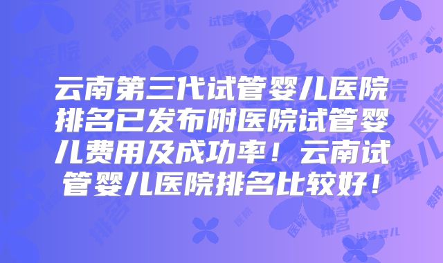 云南第三代试管婴儿医院排名已发布附医院试管婴儿费用及成功率！云南试管婴儿医院排名比较好！