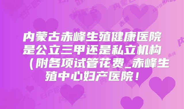 内蒙古赤峰生殖健康医院是公立三甲还是私立机构（附各项试管花费_赤峰生殖中心妇产医院！