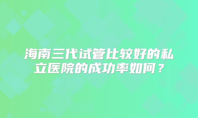 海南三代试管比较好的私立医院的成功率如何？