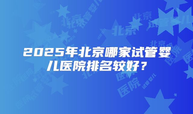 2025年北京哪家试管婴儿医院排名较好?