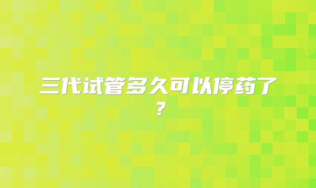 三代试管多久可以停药了？