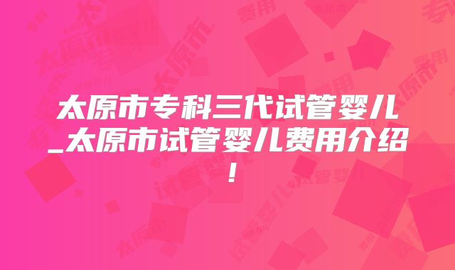 太原市专科三代试管婴儿_太原市试管婴儿费用介绍!